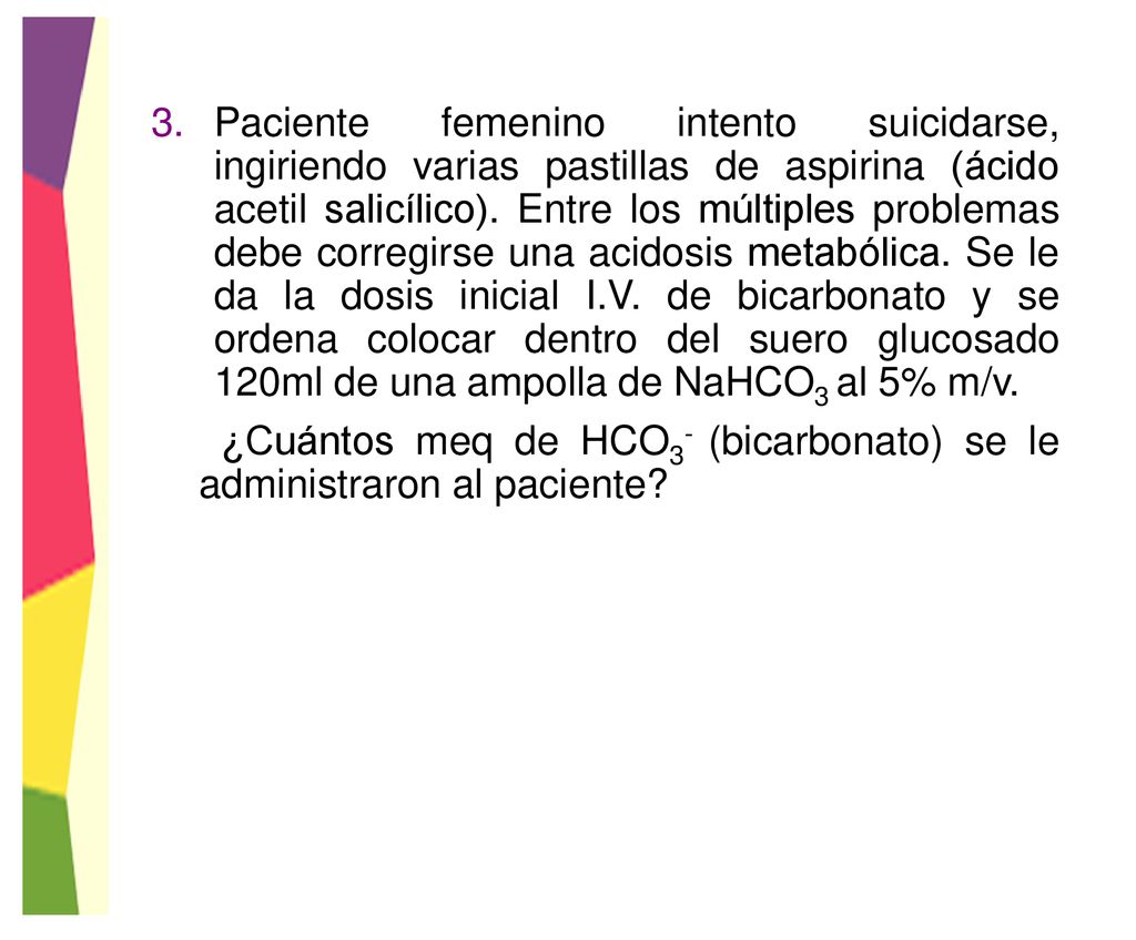 Paciente femenino intento suicidarse, ingiriendo varias pastillas de aspirina (ácido acetil salicílico). Entre los múltiples problemas debe corregirse una acidosis metabólica. Se le da la dosis inicial I.V. de bicarbonato y se ordena colocar dentro del suero glucosado 120ml de una ampolla de NaHCO3 al 5% m/v.