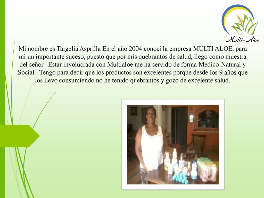 Mi nombre es Targelia Asprilla En el año 2004 conocí la empresa MULTI ALOE, para mi un importante suceso, puesto que por mis quebrantos de salud, llegó como muestra del señor.