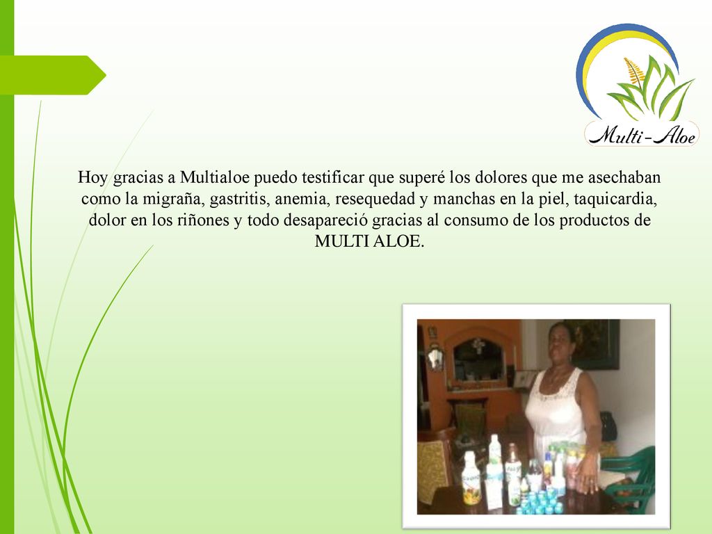 Hoy gracias a Multialoe puedo testificar que superé los dolores que me asechaban como la migraña, gastritis, anemia, resequedad y manchas en la piel, taquicardia, dolor en los riñones y todo desapareció gracias al consumo de los productos de MULTI ALOE.