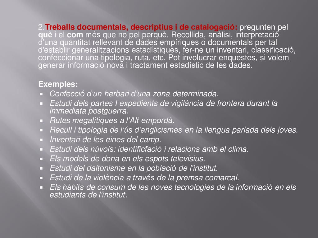 2.Treballs documentals, descriptius i de catalogació: pregunten pel què i el com més que no pel perquè. Recollida, anàlisi, interpretació d’una quantitat rellevant de dades empíriques o documentals per tal d establir generalitzacions estadístiques, fer-ne un inventari, classificació, confeccionar una tipologia, ruta, etc. Pot involucrar enquestes, si volem generar informació nova i tractament estadístic de les dades.
