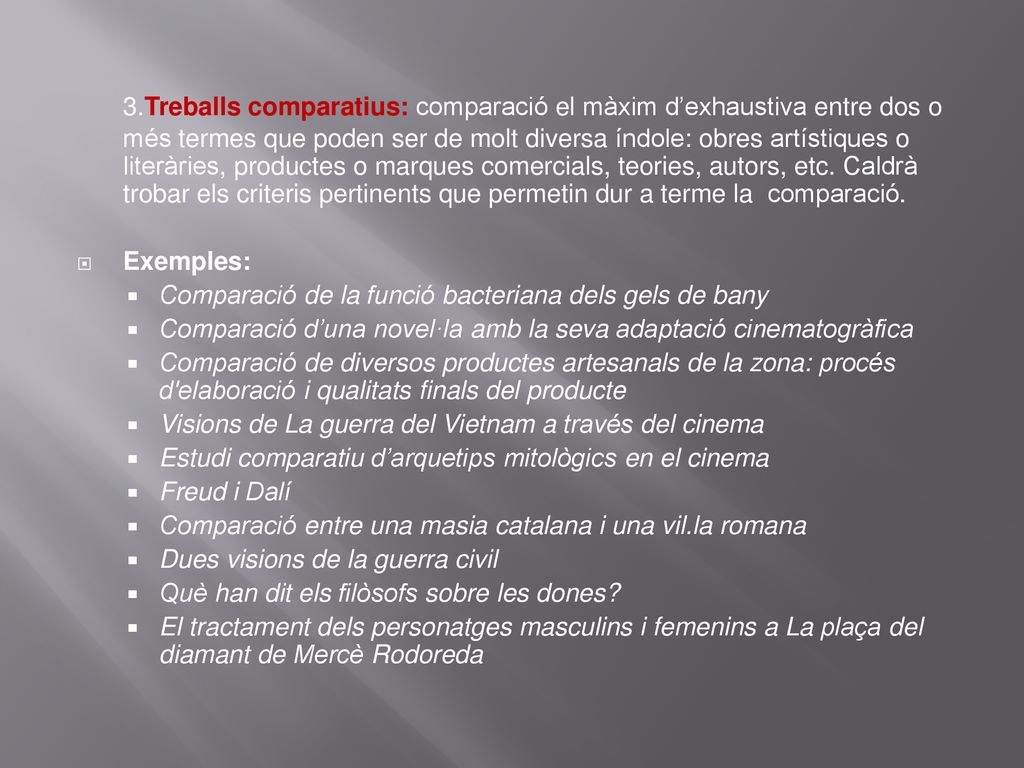 3.Treballs comparatius: comparació el màxim d’exhaustiva entre dos o més termes que poden ser de molt diversa índole: obres artístiques o literàries, productes o marques comercials, teories, autors, etc. Caldrà trobar els criteris pertinents que permetin dur a terme la comparació.