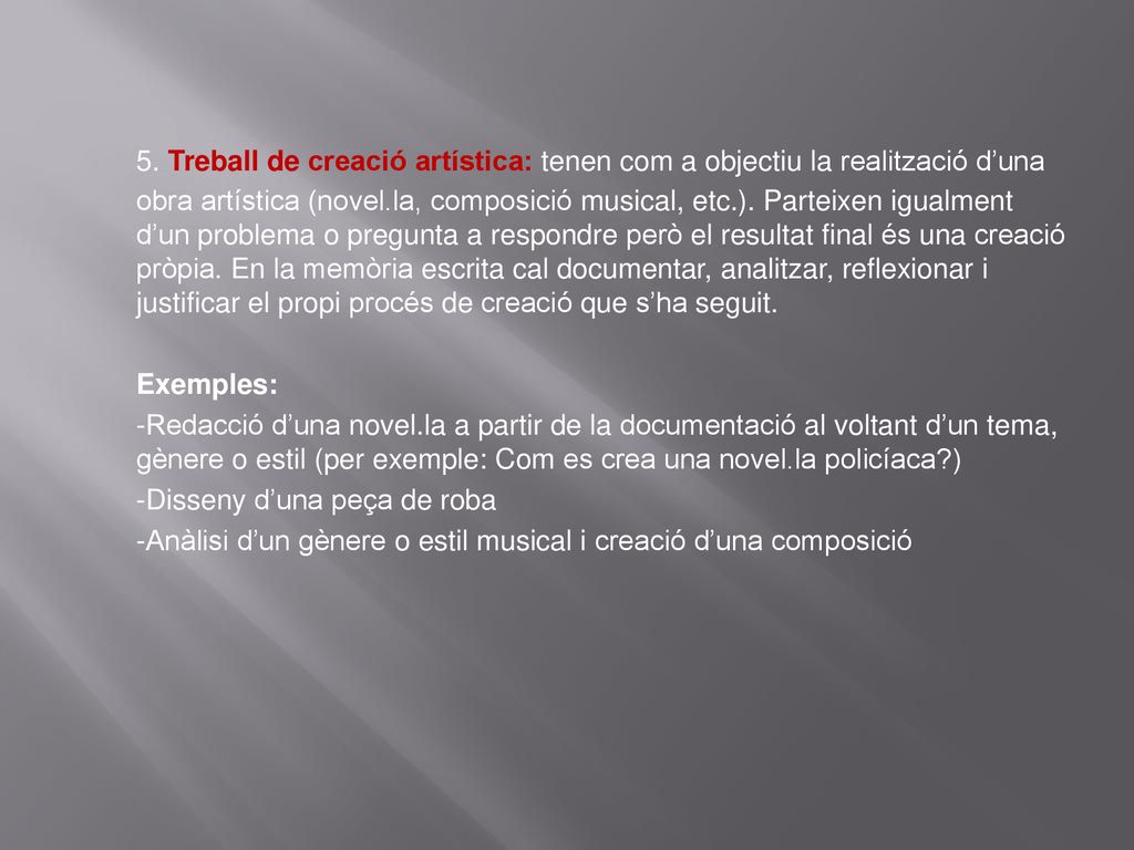 5. Treball de creació artística: tenen com a objectiu la realització d’una obra artística (novel.la, composició musical, etc.). Parteixen igualment d’un problema o pregunta a respondre però el resultat final és una creació pròpia. En la memòria escrita cal documentar, analitzar, reflexionar i justificar el propi procés de creació que s’ha seguit.