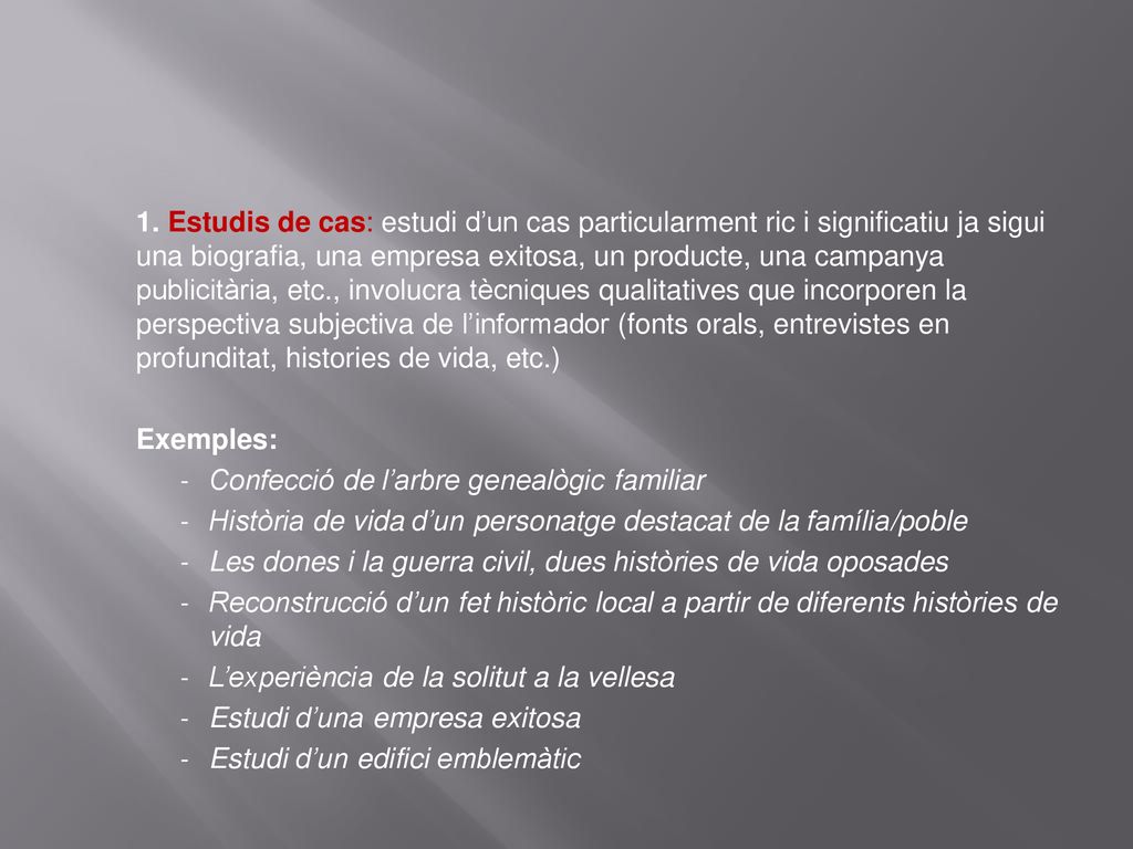 1. Estudis de cas: estudi d’un cas particularment ric i significatiu ja sigui una biografia, una empresa exitosa, un producte, una campanya publicitària, etc., involucra tècniques qualitatives que incorporen la perspectiva subjectiva de l’informador (fonts orals, entrevistes en profunditat, histories de vida, etc.)