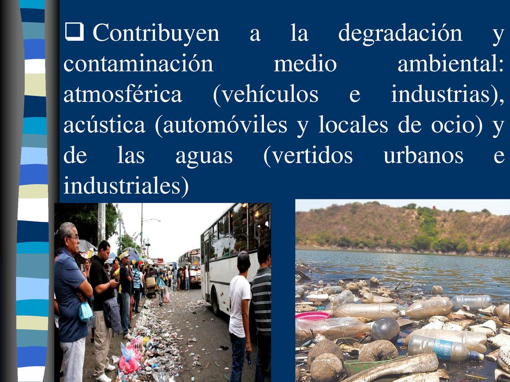 Contribuyen a la degradación y contaminación medio ambiental: atmosférica (vehículos e industrias), acústica (automóviles y locales de ocio) y de las aguas (vertidos urbanos e industriales)