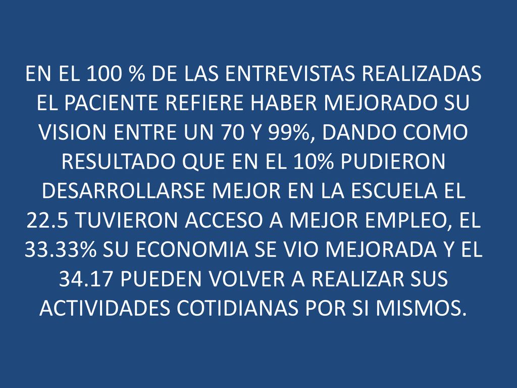 EN EL 100 % DE LAS ENTREVISTAS REALIZADAS EL PACIENTE REFIERE HABER MEJORADO SU VISION ENTRE UN 70 Y 99%, DANDO COMO RESULTADO QUE EN EL 10% PUDIERON DESARROLLARSE MEJOR EN LA ESCUELA EL 22.5 TUVIERON ACCESO A MEJOR EMPLEO, EL 33.33% SU ECONOMIA SE VIO MEJORADA Y EL PUEDEN VOLVER A REALIZAR SUS ACTIVIDADES COTIDIANAS POR SI MISMOS.