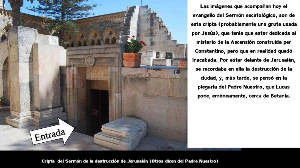 Las imágenes que acompañan hoy el evangelio del Sermón escatológico, son de esta cripta (probablemente una gruta usada por Jesús), que tenía que estar dedicada al misterio de la Ascensión construida per Constantino, pero que en realidad quedó inacabada. Por estar delante de Jerusalén, se recordaba en ella la destrucción de la ciudad, y, más tarde, se pensó en la plegaria del Padre Nuestro, que Lucas pone, erróneamente, cerca de Betania.