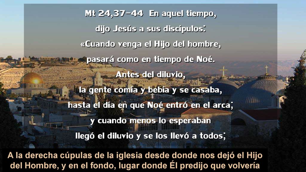 Mt 24,37-44 En aquel tiempo, dijo Jesús a sus discípulos: «Cuando venga el Hijo del hombre, pasará como en tiempo de Noé. Antes del diluvio, la gente comía y bebía y se casaba, hasta el día en que Noé entró en el arca; y cuando menos lo esperaban llegó el diluvio y se los llevó a todos;