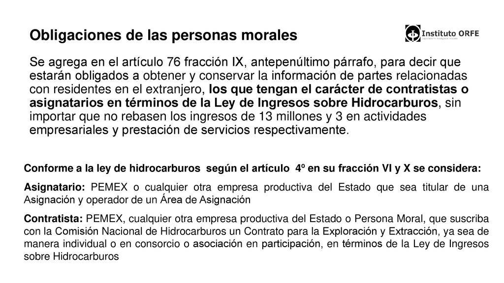 Obligaciones de las personas morales Se agrega en el artículo 76 fracción IX, antepenúltimo párrafo, para decir que estarán obligados a obtener y conservar la información de partes relacionadas con residentes en el extranjero, los que tengan el carácter de contratistas o asignatarios en términos de la Ley de Ingresos sobre Hidrocarburos, sin importar que no rebasen los ingresos de 13 millones y 3 en actividades empresariales y prestación de servicios respectivamente.