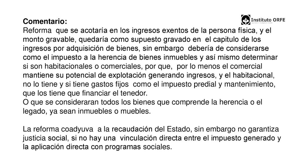 Comentario: Reforma que se acotaría en los ingresos exentos de la persona física, y el monto gravable, quedaría como supuesto gravado en el capitulo de los ingresos por adquisición de bienes, sin embargo debería de considerarse como el impuesto a la herencia de bienes inmuebles y así mismo determinar si son habitacionales o comerciales, por que, por lo menos el comercial mantiene su potencial de explotación generando ingresos, y el habitacional, no lo tiene y si tiene gastos fijos como el impuesto predial y mantenimiento, que los tiene que financiar el tenedor.