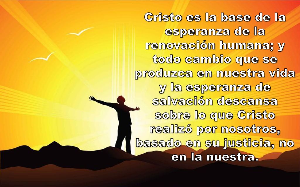 Cristo es la base de la esperanza de la renovación humana; y todo cambio que se produzca en nuestra vida y la esperanza de salvación descansa sobre lo que Cristo realizó por nosotros, basado en su justicia, no en la nuestra.