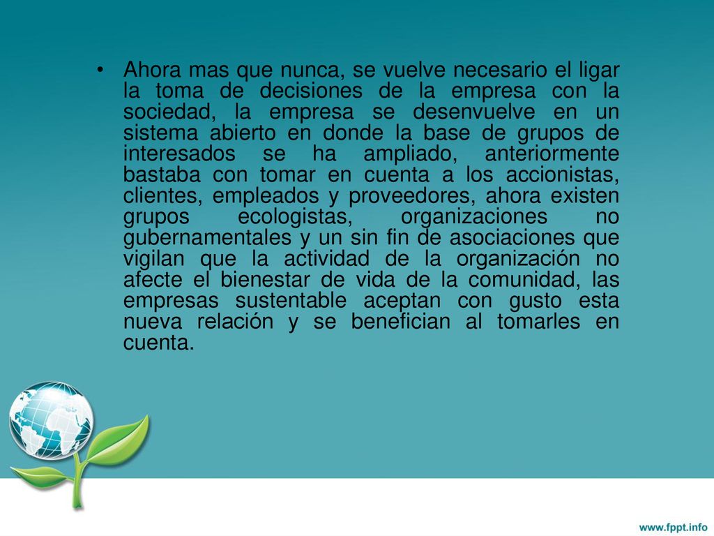 Ahora mas que nunca, se vuelve necesario el ligar la toma de decisiones de la empresa con la sociedad, la empresa se desenvuelve en un sistema abierto en donde la base de grupos de interesados se ha ampliado, anteriormente bastaba con tomar en cuenta a los accionistas, clientes, empleados y proveedores, ahora existen grupos ecologistas, organizaciones no gubernamentales y un sin fin de asociaciones que vigilan que la actividad de la organización no afecte el bienestar de vida de la comunidad, las empresas sustentable aceptan con gusto esta nueva relación y se benefician al tomarles en cuenta.