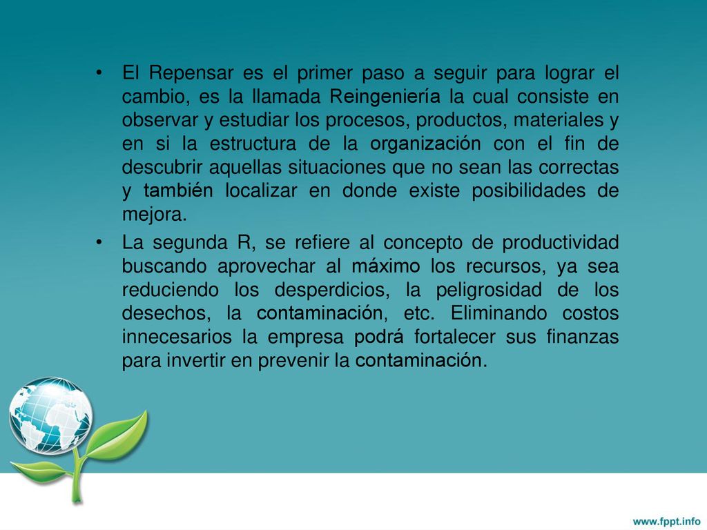 El Repensar es el primer paso a seguir para lograr el cambio, es la llamada Reingeniería la cual consiste en observar y estudiar los procesos, productos, materiales y en si la estructura de la organización con el fin de descubrir aquellas situaciones que no sean las correctas y también localizar en donde existe posibilidades de mejora.