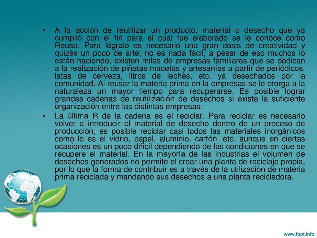 A la acción de reutilizar un producto, material o desecho que ya cumplió con el fin para el cual fue elaborado se le conoce como Reuso. Para lógralo es necesario una gran dosis de creatividad y quizás un poco de arte, no es nada fácil, a pesar de eso muchos lo están haciendo, existen miles de empresas familiares que se dedican a la realización de piñatas macetas y artesanías a partir de periódicos, latas de cerveza, litros de leches, etc. ya desechados por la comunidad. Al reusar la materia prima en la empresas se le otorga a la naturaleza un mayor tiempo para recuperarse. Es posible lograr grandes cadenas de reutilización de desechos si existe la suficiente organización entre las distintas empresas.