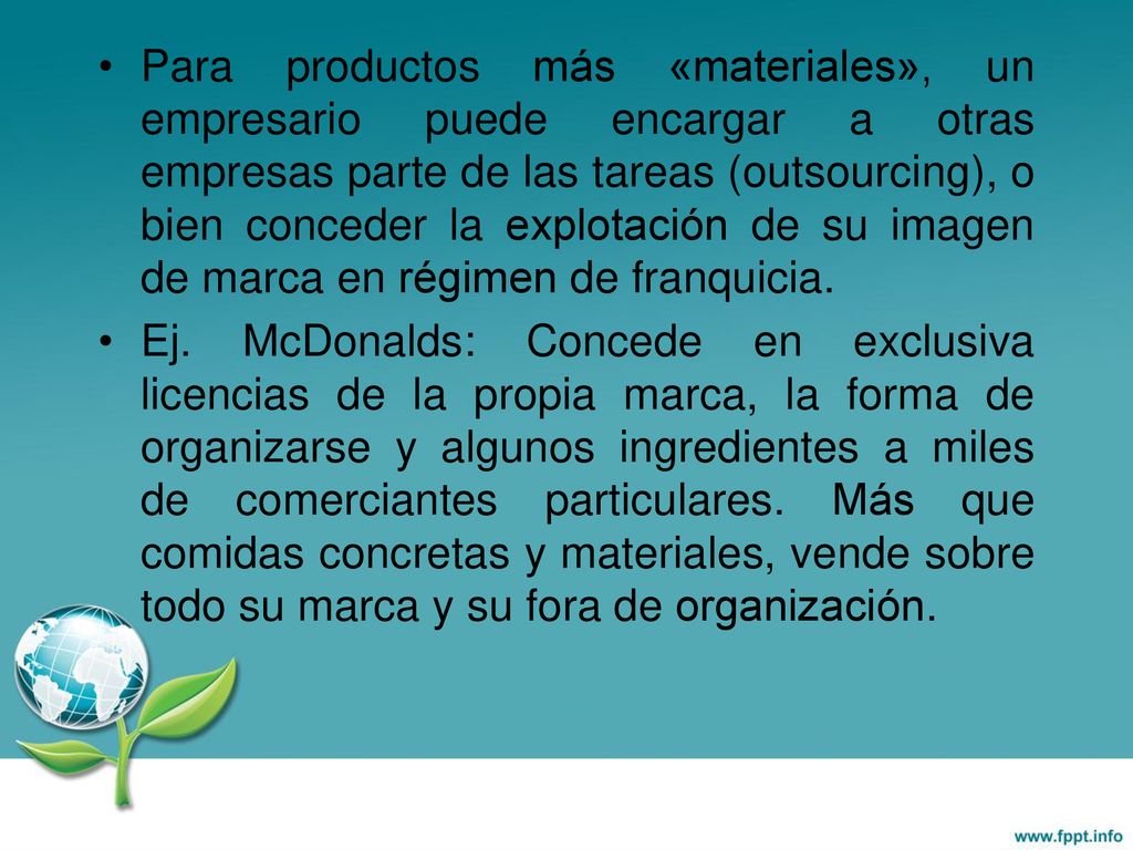 Para productos más «materiales», un empresario puede encargar a otras empresas parte de las tareas (outsourcing), o bien conceder la explotación de su imagen de marca en régimen de franquicia.