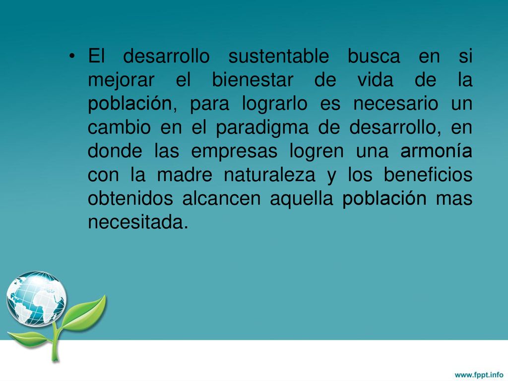 El desarrollo sustentable busca en si mejorar el bienestar de vida de la población, para lograrlo es necesario un cambio en el paradigma de desarrollo, en donde las empresas logren una armonía con la madre naturaleza y los beneficios obtenidos alcancen aquella población mas necesitada.
