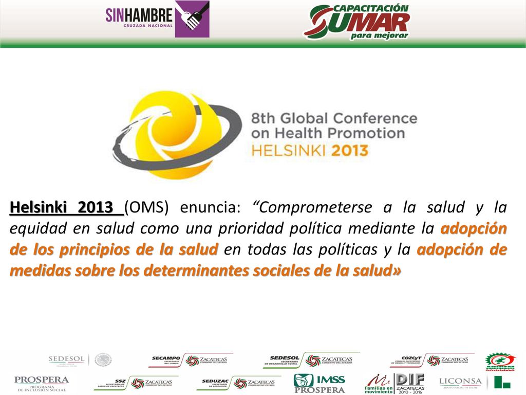 Helsinki 2013 (OMS) enuncia: Comprometerse a la salud y la equidad en salud como una prioridad política mediante la adopción de los principios de la salud en todas las políticas y la adopción de medidas sobre los determinantes sociales de la salud»