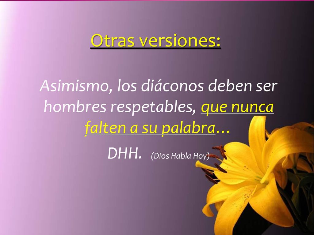 Otras versiones: Asimismo, los diáconos deben ser hombres respetables, que nunca falten a su palabra…