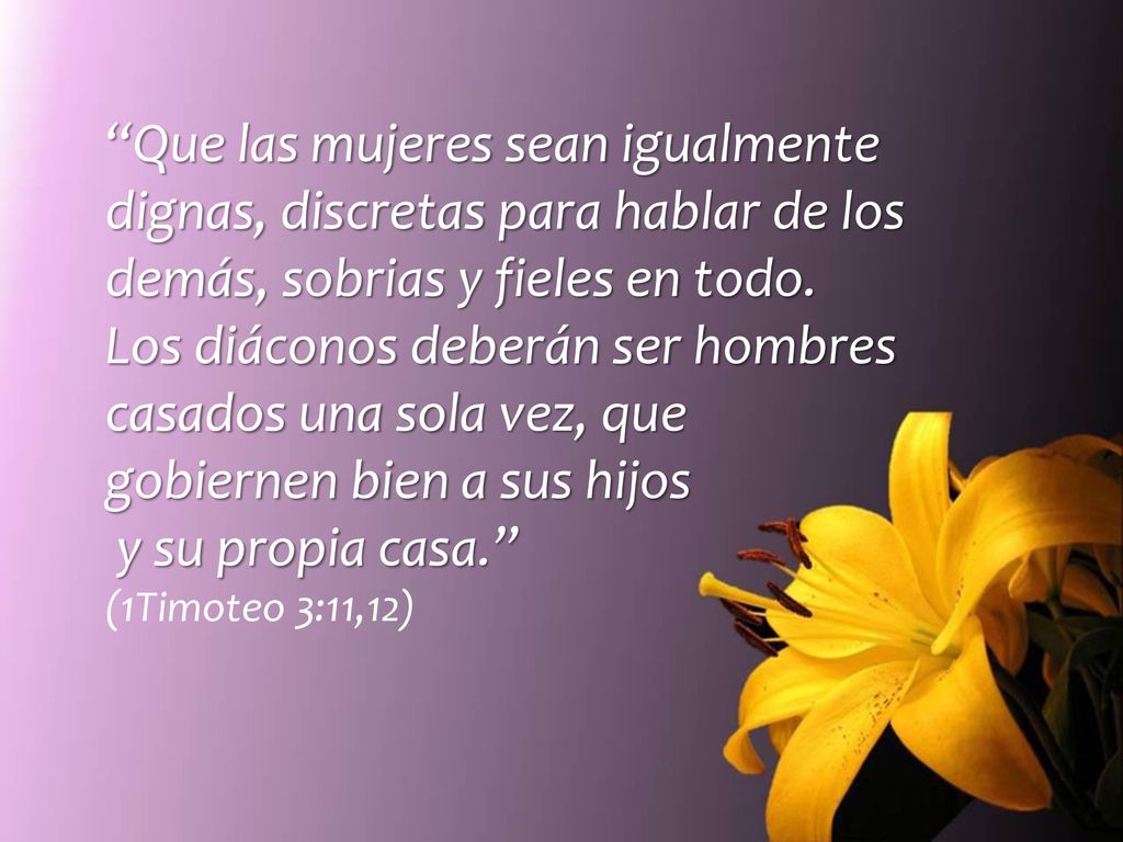 Que las mujeres sean igualmente dignas, discretas para hablar de los demás, sobrias y fieles en todo. Los diáconos deberán ser hombres casados una sola vez, que gobiernen bien a sus hijos