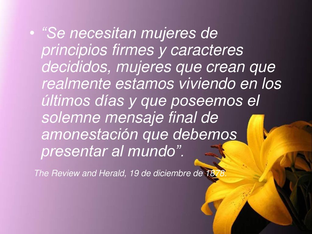 Se necesitan mujeres de principios firmes y caracteres decididos, mujeres que crean que realmente estamos viviendo en los últimos días y que poseemos el solemne mensaje final de amonestación que debemos presentar al mundo .
