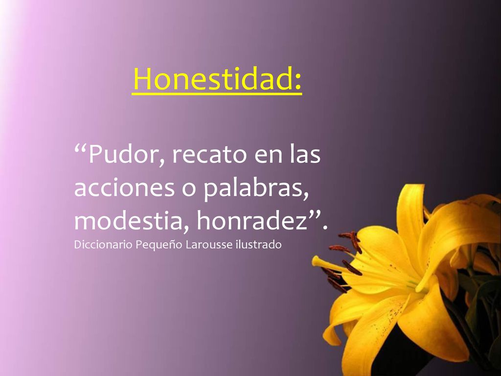 Honestidad: Pudor, recato en las acciones o palabras, modestia, honradez .