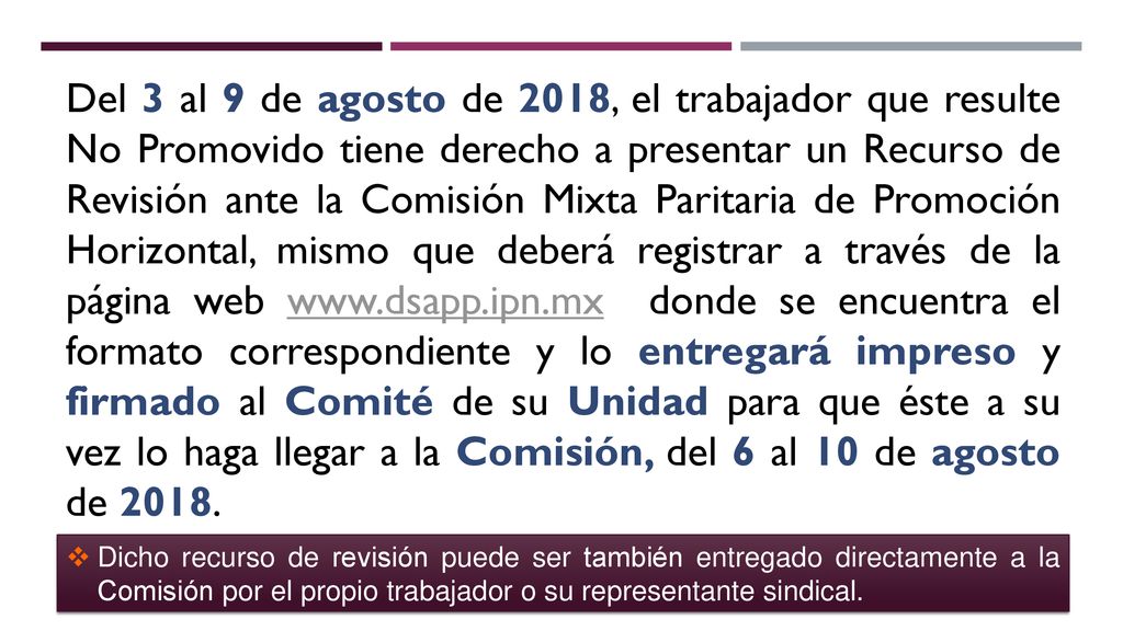 Del 3 al 9 de agosto de 2018, el trabajador que resulte No Promovido tiene derecho a presentar un Recurso de Revisión ante la Comisión Mixta Paritaria de Promoción Horizontal, mismo que deberá registrar a través de la página web   donde se encuentra el formato correspondiente y lo entregará impreso y firmado al Comité de su Unidad para que éste a su vez lo haga llegar a la Comisión, del 6 al 10 de agosto de 2018.