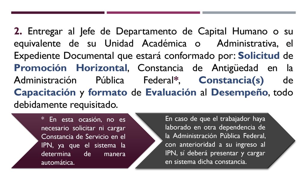 2. Entregar al Jefe de Departamento de Capital Humano o su equivalente de su Unidad Académica o Administrativa, el Expediente Documental que estará conformado por: Solicitud de Promoción Horizontal, Constancia de Antigüedad en la Administración Pública Federal*, Constancia(s) de Capacitación y formato de Evaluación al Desempeño, todo debidamente requisitado.