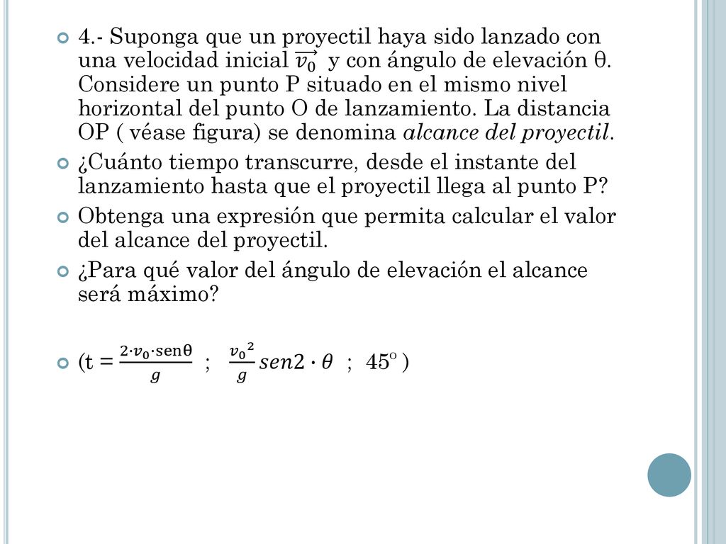 4.- Suponga que un proyectil haya sido lanzado con una velocidad inicial 𝑣 0 y con ángulo de elevación θ. Considere un punto P situado en el mismo nivel horizontal del punto O de lanzamiento. La distancia OP ( véase figura) se denomina alcance del proyectil.