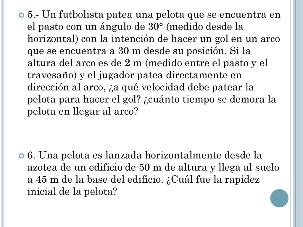 5.- Un futbolista patea una pelota que se encuentra en el pasto con un ángulo de 30° (medido desde la horizontal) con la intención de hacer un gol en un arco que se encuentra a 30 m desde su posición. Si la altura del arco es de 2 m (medido entre el pasto y el travesaño) y el jugador patea directamente en dirección al arco, ¿a qué velocidad debe patear la pelota para hacer el gol ¿cuánto tiempo se demora la pelota en llegar al arco