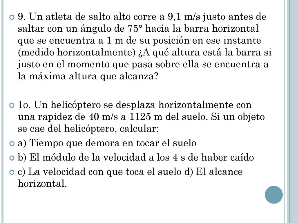 9. Un atleta de salto alto corre a 9,1 m/s justo antes de saltar con un ángulo de 75° hacia la barra horizontal que se encuentra a 1 m de su posición en ese instante (medido horizontalmente) ¿A qué altura está la barra si justo en el momento que pasa sobre ella se encuentra a la máxima altura que alcanza