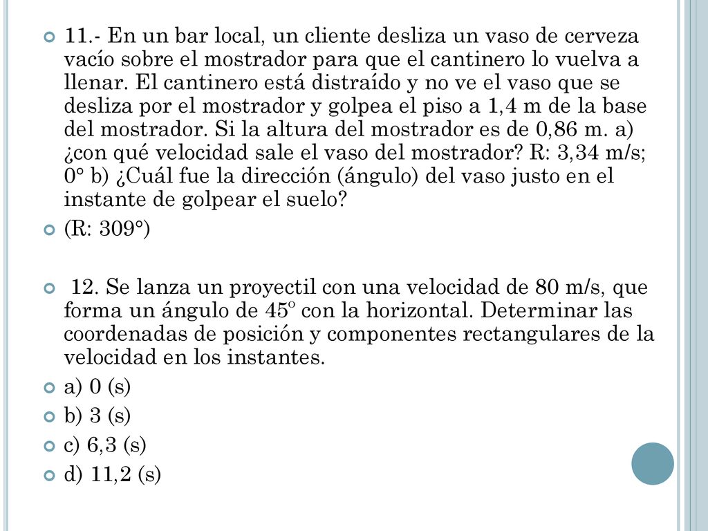 11.- En un bar local, un cliente desliza un vaso de cerveza vacío sobre el mostrador para que el cantinero lo vuelva a llenar. El cantinero está distraído y no ve el vaso que se desliza por el mostrador y golpea el piso a 1,4 m de la base del mostrador. Si la altura del mostrador es de 0,86 m. a) ¿con qué velocidad sale el vaso del mostrador R: 3,34 m/s; 0° b) ¿Cuál fue la dirección (ángulo) del vaso justo en el instante de golpear el suelo