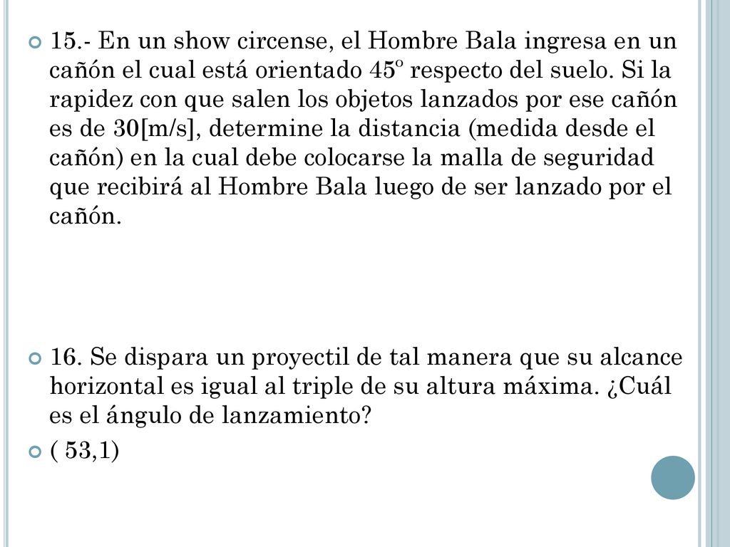 15.- En un show circense, el Hombre Bala ingresa en un cañón el cual está orientado 45º respecto del suelo. Si la rapidez con que salen los objetos lanzados por ese cañón es de 30[m/s], determine la distancia (medida desde el cañón) en la cual debe colocarse la malla de seguridad que recibirá al Hombre Bala luego de ser lanzado por el cañón.