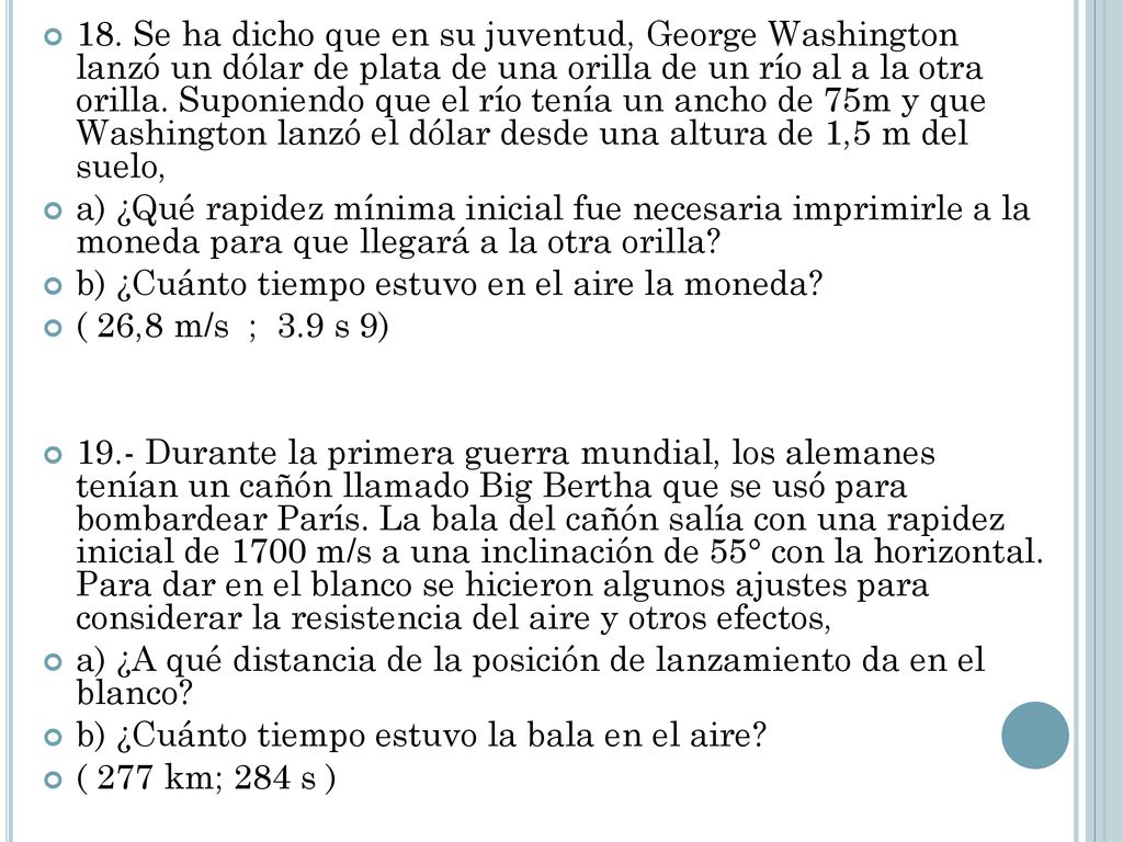 18. Se ha dicho que en su juventud, George Washington lanzó un dólar de plata de una orilla de un río al a la otra orilla. Suponiendo que el río tenía un ancho de 75m y que Washington lanzó el dólar desde una altura de 1,5 m del suelo,