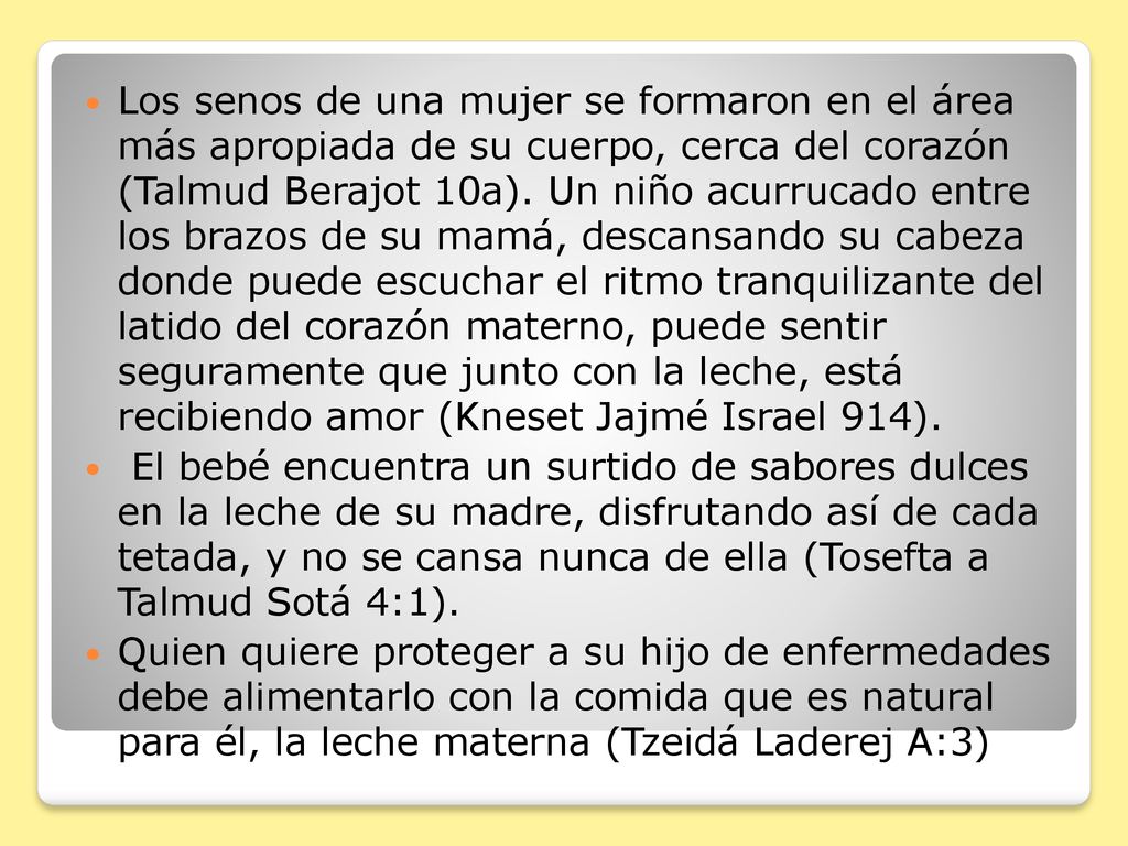 Los senos de una mujer se formaron en el área más apropiada de su cuerpo, cerca del corazón (Talmud Berajot 10a). Un niño acurrucado entre los brazos de su mamá, descansando su cabeza donde puede escuchar el ritmo tranquilizante del latido del corazón materno, puede sentir seguramente que junto con la leche, está recibiendo amor (Kneset Jajmé Israel 914).