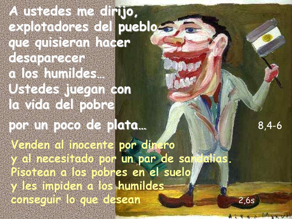 A ustedes me dirijo, explotadores del pueblo, que quisieran hacer desaparecer a los humildes… Ustedes juegan con la vida del pobre por un poco de plata… 8,4-6