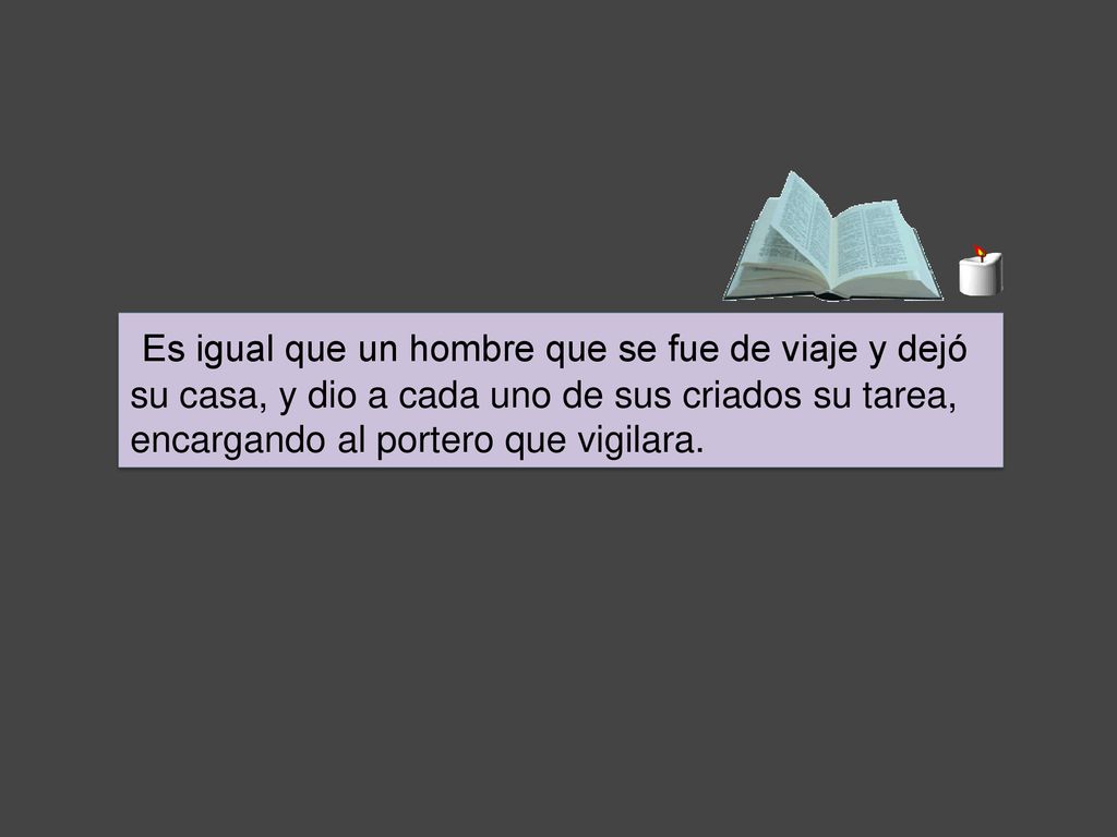 Es igual que un hombre que se fue de viaje y dejó su casa, y dio a cada uno de sus criados su tarea, encargando al portero que vigilara.