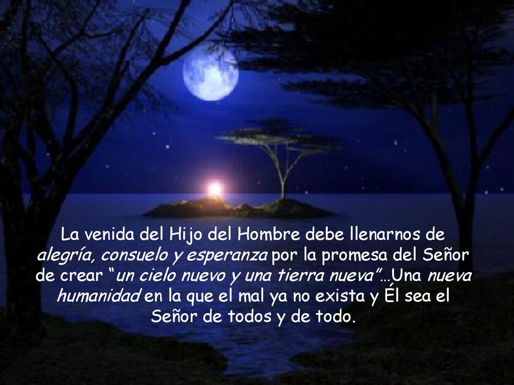 La venida del Hijo del Hombre debe llenarnos de alegría, consuelo y esperanza por la promesa del Señor de crear un cielo nuevo y una tierra nueva …Una nueva humanidad en la que el mal ya no exista y Él sea el Señor de todos y de todo.