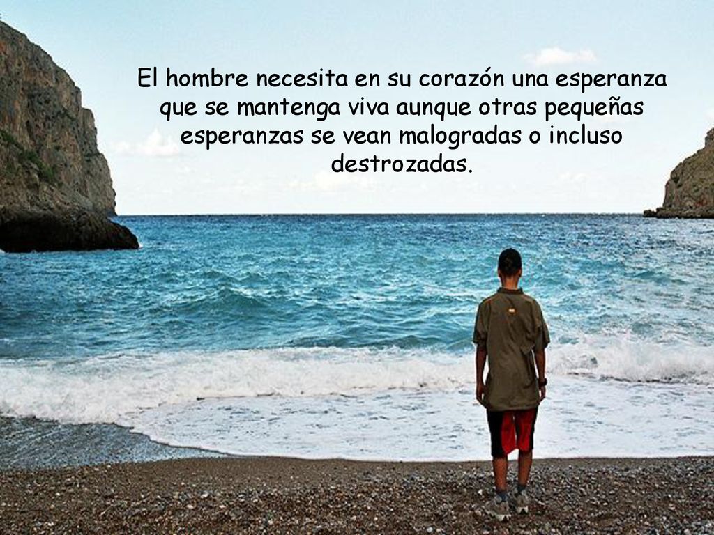 El hombre necesita en su corazón una esperanza que se mantenga viva aunque otras pequeñas esperanzas se vean malogradas o incluso destrozadas.