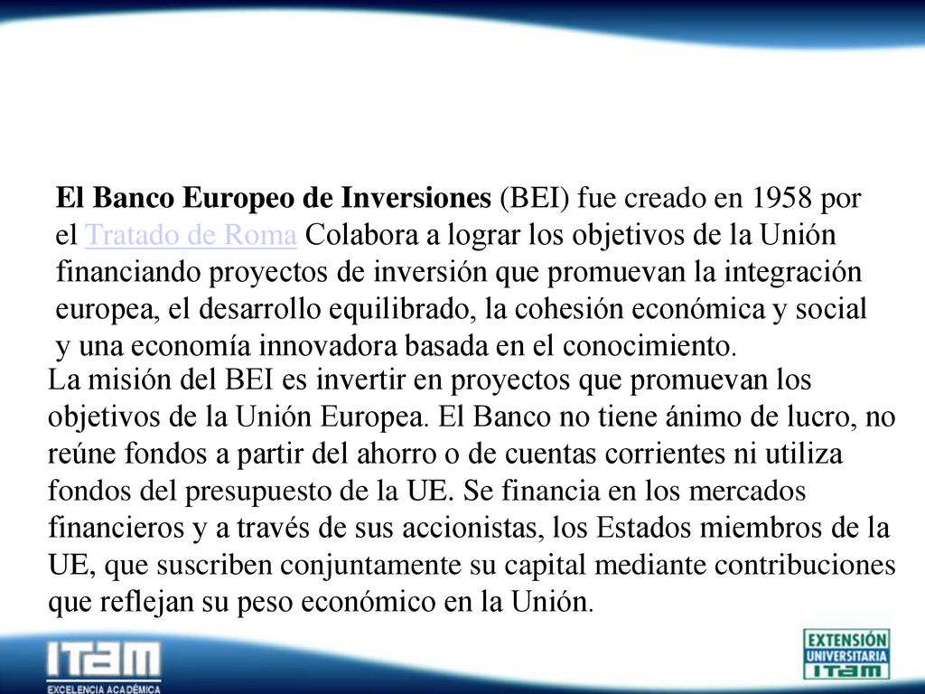 El Banco Europeo de Inversiones (BEI) fue creado en 1958 por el Tratado de Roma Colabora a lograr los objetivos de la Unión financiando proyectos de inversión que promuevan la integración europea, el desarrollo equilibrado, la cohesión económica y social y una economía innovadora basada en el conocimiento.