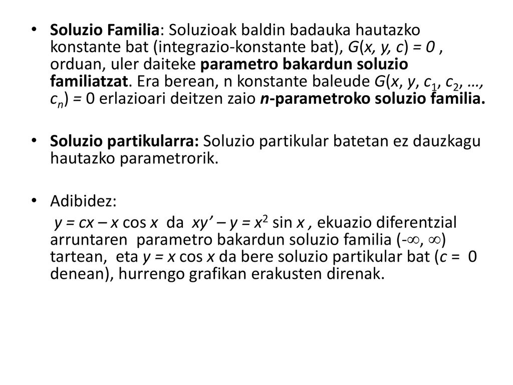 Soluzio Familia: Soluzioak baldin badauka hautazko konstante bat (integrazio-konstante bat), G(x, y, c) = 0 , orduan, uler daiteke parametro bakardun soluzio familiatzat. Era berean, n konstante baleude G(x, y, c1, c2, …, cn) = 0 erlazioari deitzen zaio n-parametroko soluzio familia.