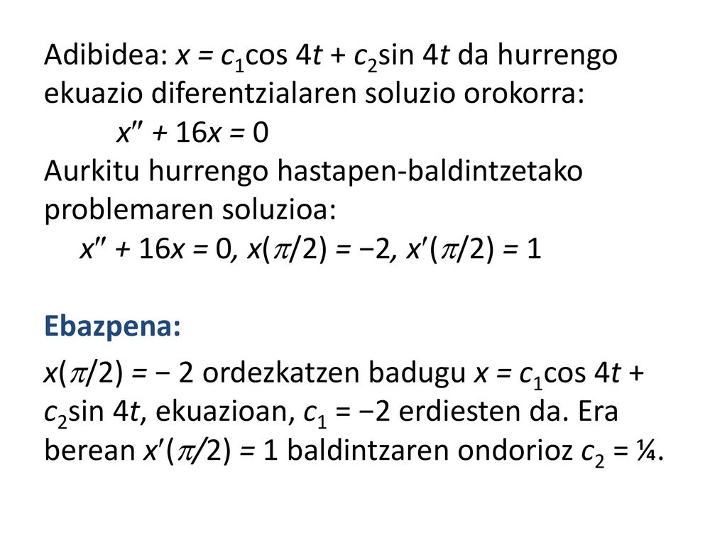 Adibidea: x = c1cos 4t + c2sin 4t da hurrengo ekuazio diferentzialaren soluzio orokorra: x + 16x = 0 Aurkitu hurrengo hastapen-baldintzetako problemaren soluzioa: x + 16x = 0, x(/2) = −2, x(/2) = 1 Ebazpena: x(/2) = − 2 ordezkatzen badugu x = c1cos 4t + c2sin 4t, ekuazioan, c1 = −2 erdiesten da.