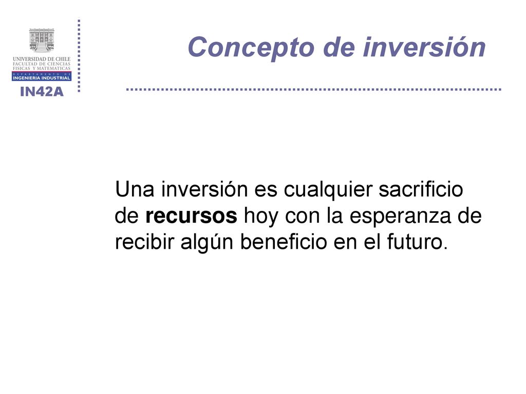 Concepto de inversión Una inversión es cualquier sacrificio de recursos hoy con la esperanza de recibir algún beneficio en el futuro.