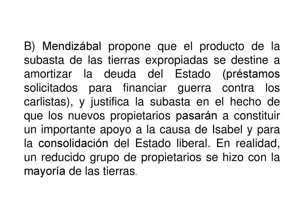 B) Mendizábal propone que el producto de la subasta de las tierras expropiadas se destine a amortizar la deuda del Estado (préstamos solicitados para financiar guerra contra los carlistas), y justifica la subasta en el hecho de que los nuevos propietarios pasarán a constituir un importante apoyo a la causa de Isabel y para la consolidación del Estado liberal.