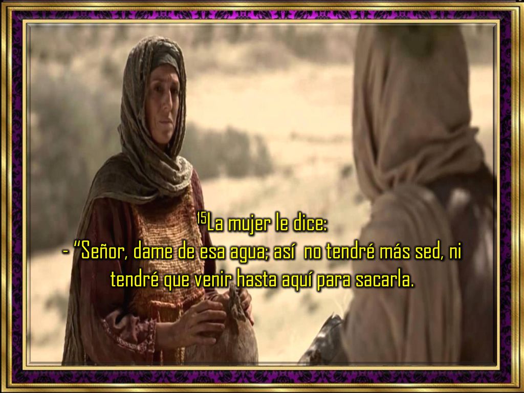 15La mujer le dice: - Señor, dame de esa agua; así no tendré más sed, ni tendré que venir hasta aquí para sacarla.