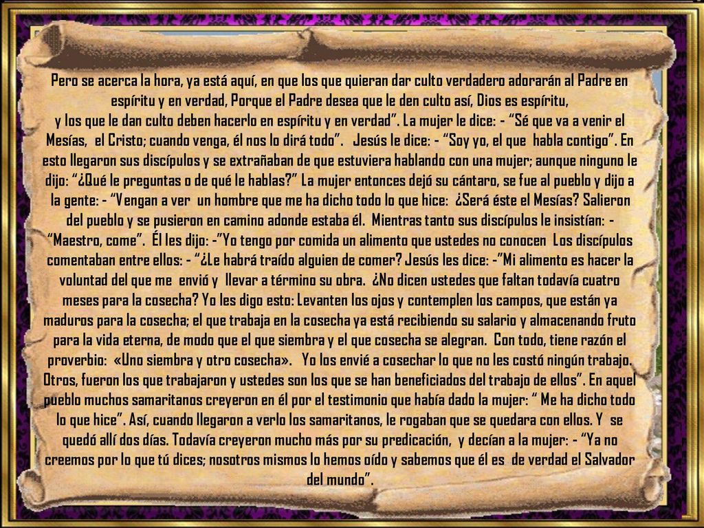 Pero se acerca la hora, ya está aquí, en que los que quieran dar culto verdadero adorarán al Padre en espíritu y en verdad, Porque el Padre desea que le den culto así, Dios es espíritu,