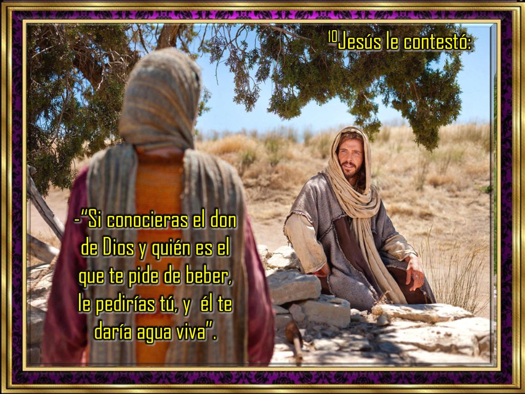 10Jesús le contestó: - Si conocieras el don de Dios y quién es el que te pide de beber, le pedirías tú, y él te daría agua viva .