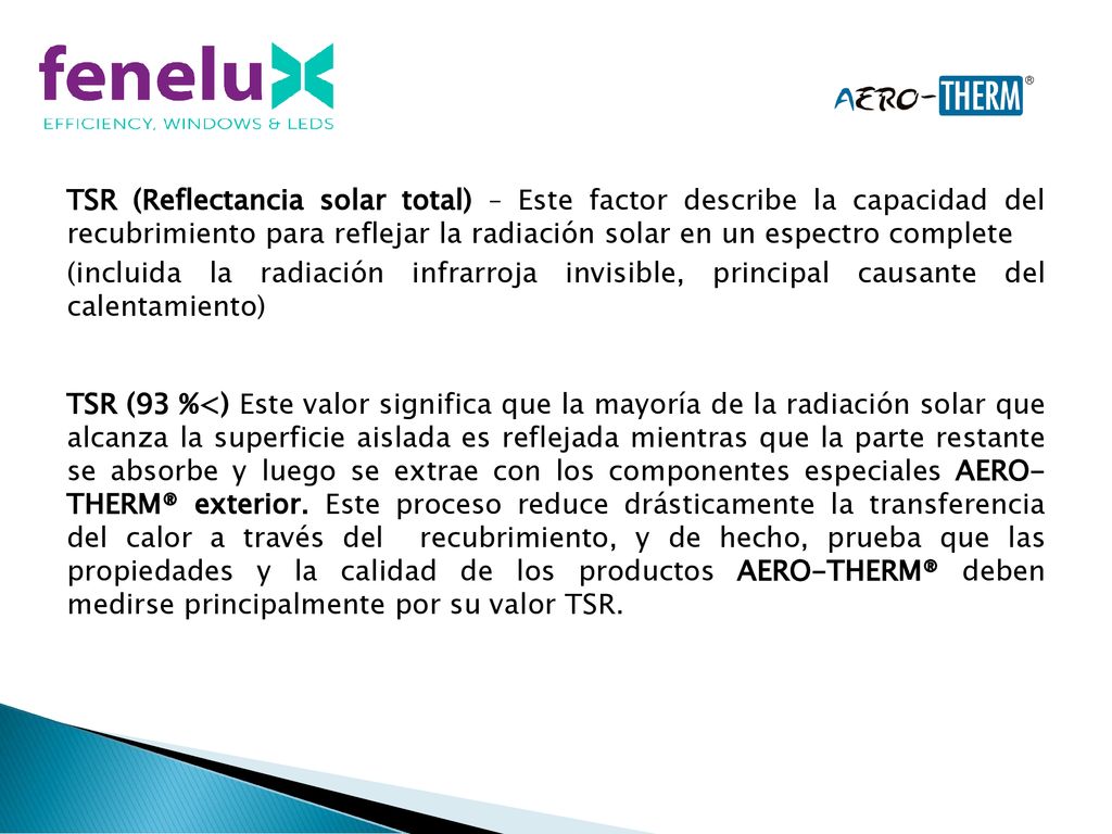 TSR (Reflectancia solar total) – Este factor describe la capacidad del recubrimiento para reflejar la radiación solar en un espectro complete (incluida la radiación infrarroja invisible, principal causante del calentamiento) TSR (93 %<) Este valor significa que la mayoría de la radiación solar que alcanza la superficie aislada es reflejada mientras que la parte restante se absorbe y luego se extrae con los componentes especiales AERO- THERM® exterior.