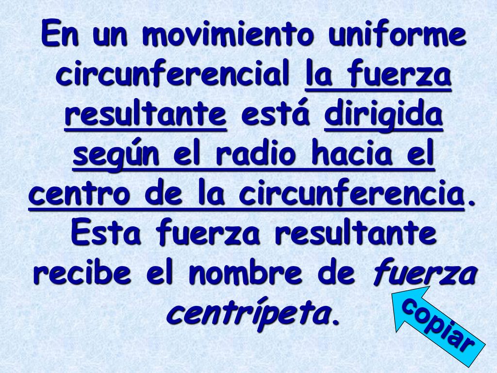 En un movimiento uniforme circunferencial la fuerza resultante está dirigida según el radio hacia el centro de la circunferencia. Esta fuerza resultante recibe el nombre de fuerza centrípeta.