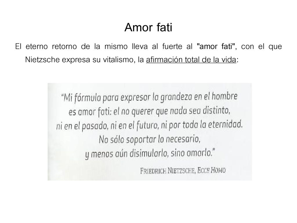 Amor fati El eterno retorno de la mismo lleva al fuerte al amor fati , con el que Nietzsche expresa su vitalismo, la afirmación total de la vida: