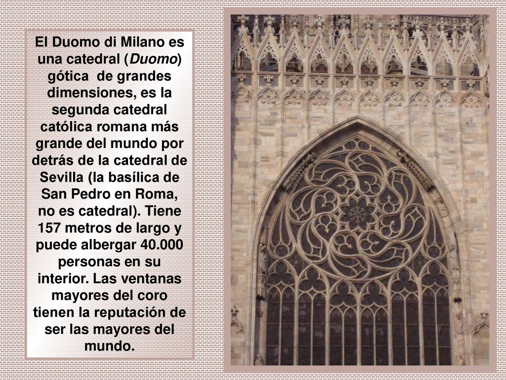El Duomo di Milano es una catedral (Duomo) gótica de grandes dimensiones, es la segunda catedral católica romana más grande del mundo por detrás de la catedral de Sevilla (la basílica de San Pedro en Roma, no es catedral).