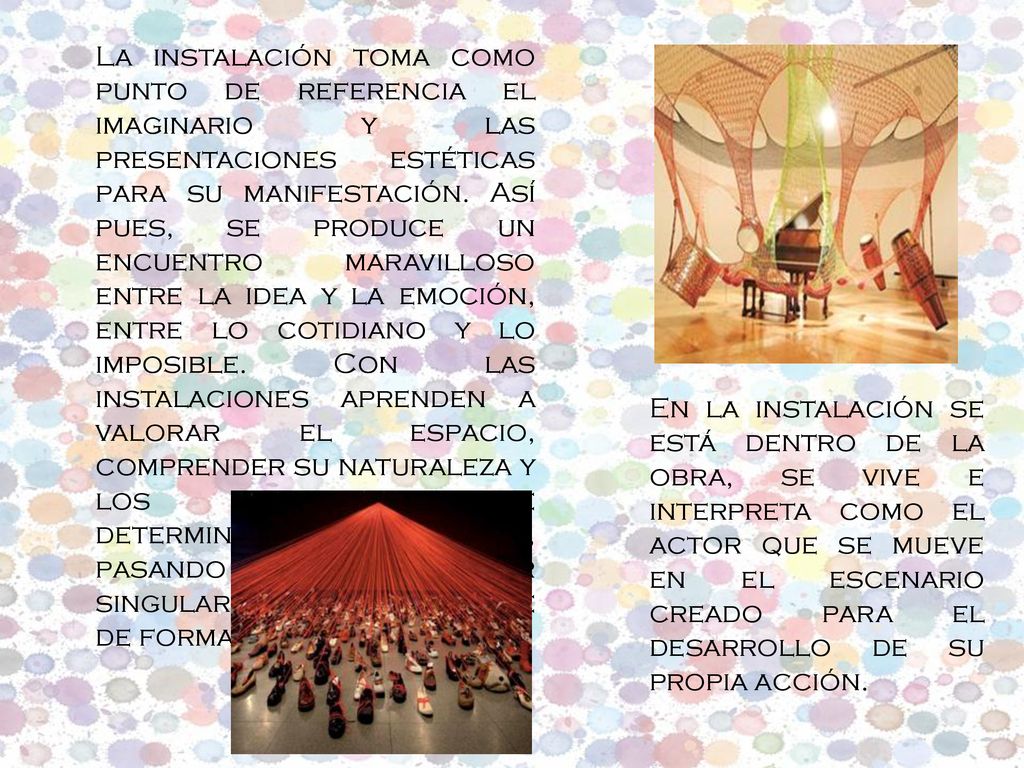 La instalación toma como punto de referencia el imaginario y las presentaciones estéticas para su manifestación. Así pues, se produce un encuentro maravilloso entre la idea y la emoción, entre lo cotidiano y lo imposible. Con las instalaciones aprenden a valorar el espacio, comprender su naturaleza y los factores que determinan su percepción, pasando a ser un lugar singular para reconocerse de forma diferente.